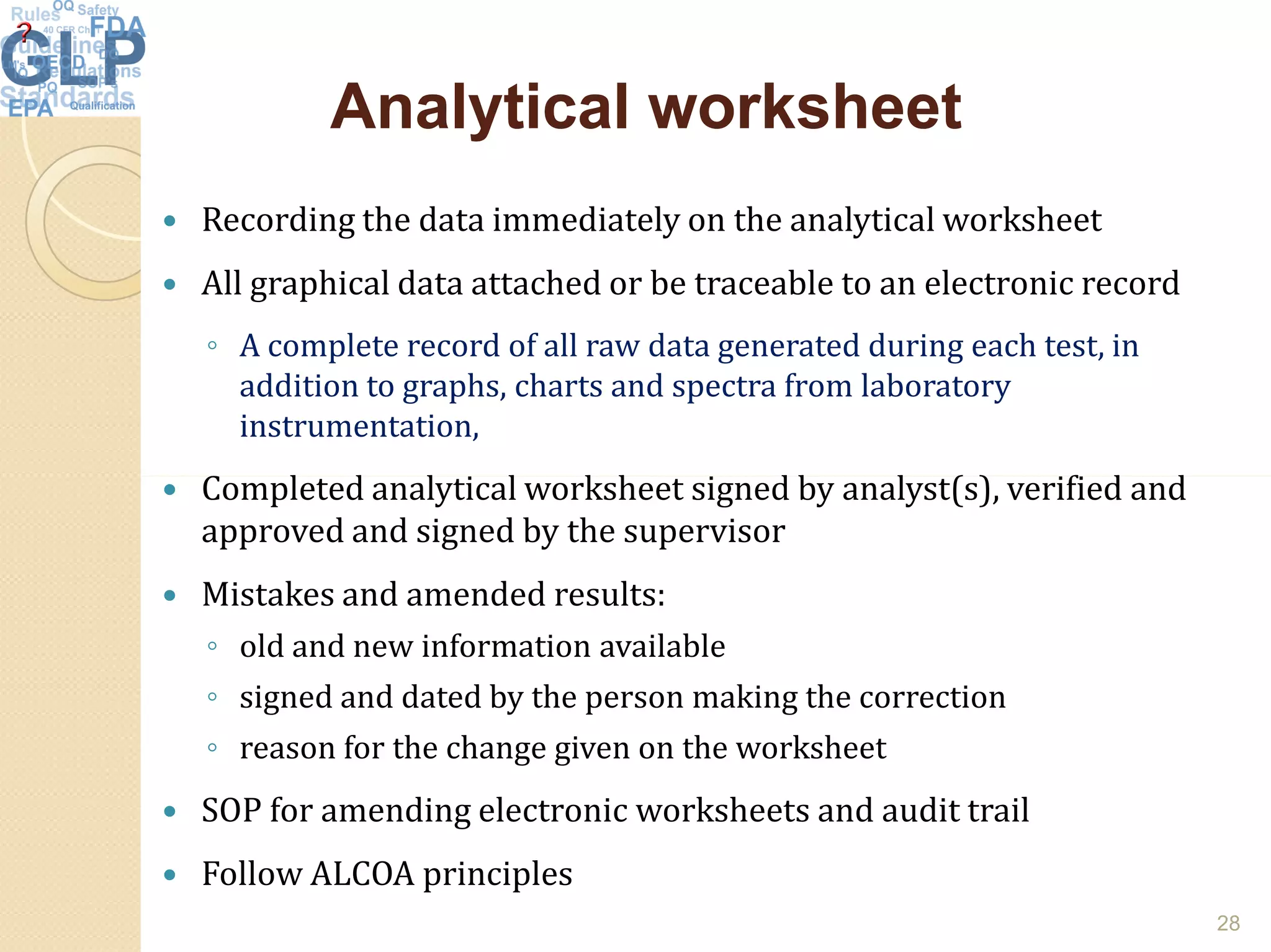 Analytical worksheetAnalytical worksheet
 Recording the data immediately on the analytical worksheet
 All graphical data attached or be traceable to an electronic record
◦ A complete record of all raw data generated during each test, in
addition to graphs, charts and spectra from laboratory
instrumentation,
Completed analytical worksheet signed by analyst(s), verified and Completed analytical worksheet signed by analyst(s), verified and
approved and signed by the supervisor
 Mistakes and amended results:
◦ old and new information available
◦ signed and dated by the person making the correction
◦ reason for the change given on the worksheet
 SOP for amending electronic worksheets and audit trail
 Follow ALCOA principles
28
 