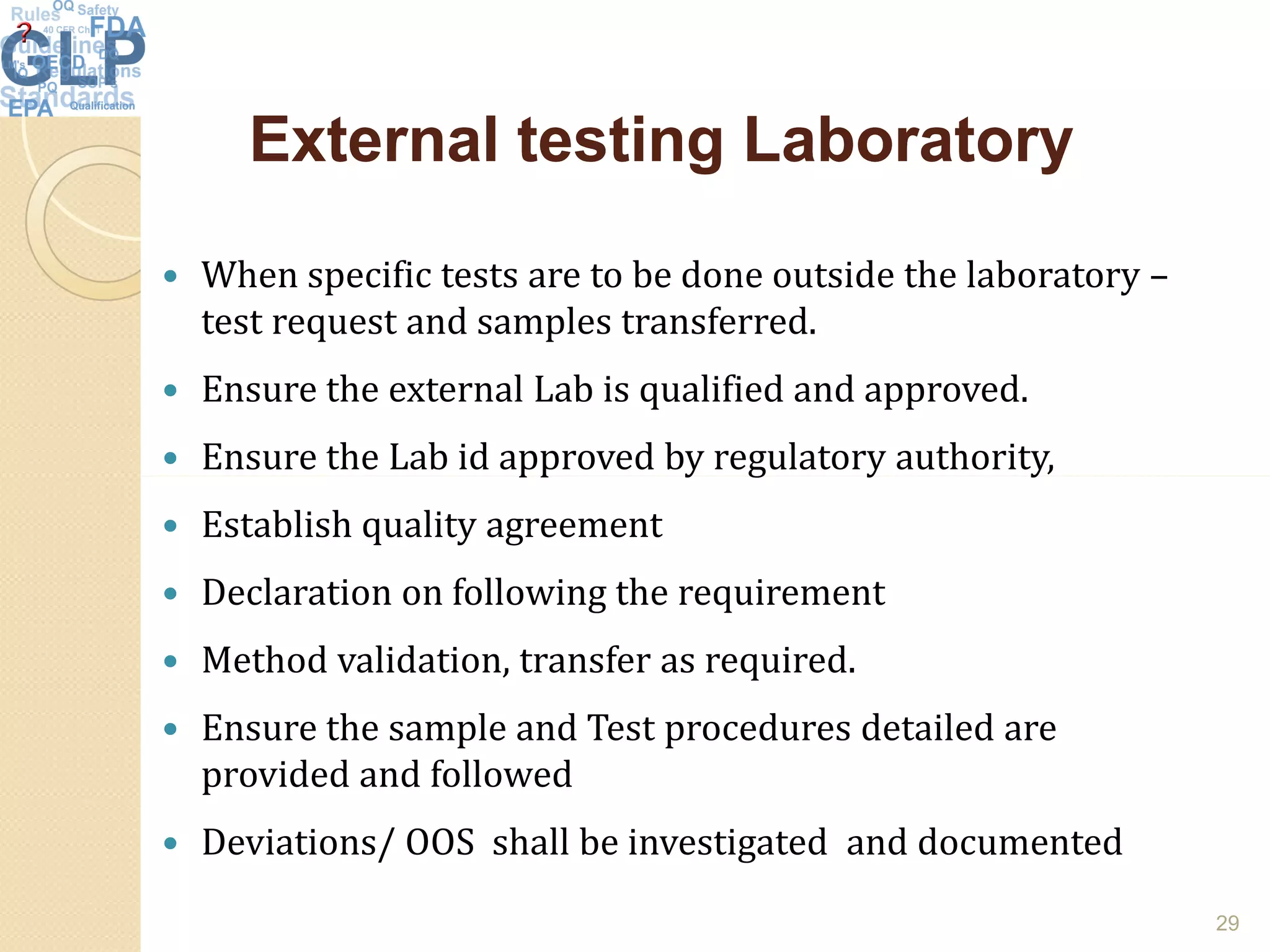 External testing LaboratoryExternal testing Laboratory
 When specific tests are to be done outside the laboratory –
test request and samples transferred.
 Ensure the external Lab is qualified and approved.
 Ensure the Lab id approved by regulatory authority,Ensure the Lab id approved by regulatory authority,
 Establish quality agreement
 Declaration on following the requirement
 Method validation, transfer as required.
 Ensure the sample and Test procedures detailed are
provided and followed
 Deviations/ OOS shall be investigated and documented
29
 