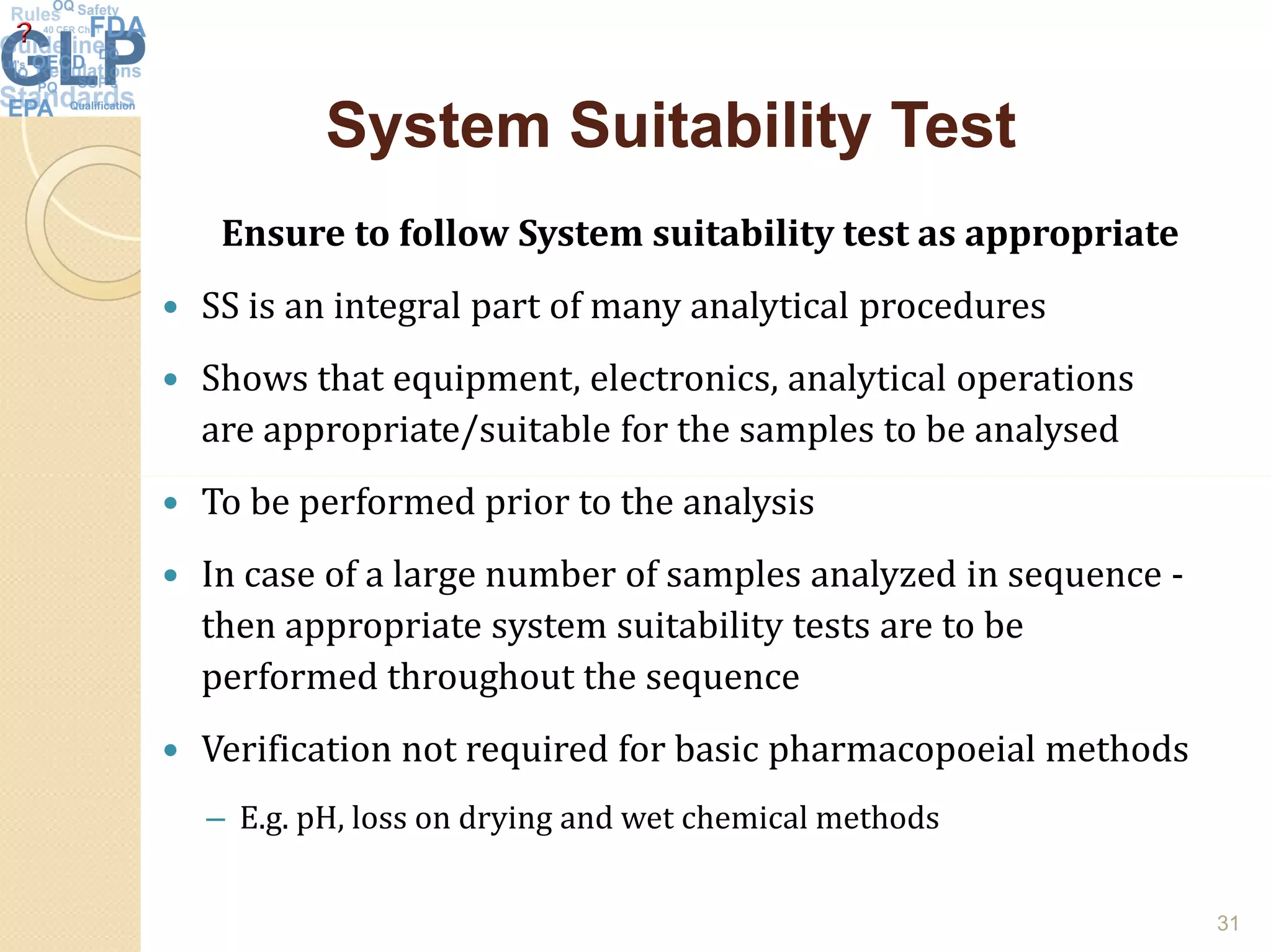 System Suitability TestSystem Suitability Test
Ensure to follow System suitability test as appropriate
 SS is an integral part of many analytical procedures
 Shows that equipment, electronics, analytical operations
are appropriate/suitable for the samples to be analysed
 To be performed prior to the analysis
 In case of a large number of samples analyzed in sequence -
then appropriate system suitability tests are to be
performed throughout the sequence
 Verification not required for basic pharmacopoeial methods
– E.g. pH, loss on drying and wet chemical methods
31
 
