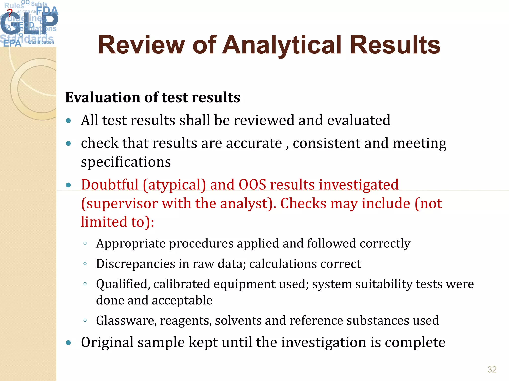 Review of Analytical ResultsReview of Analytical Results
Evaluation of test results
 All test results shall be reviewed and evaluated
 check that results are accurate , consistent and meeting
specifications
 Doubtful (atypical) and OOS results investigated Doubtful (atypical) and OOS results investigated
(supervisor with the analyst). Checks may include (not
limited to):
◦ Appropriate procedures applied and followed correctly
◦ Discrepancies in raw data; calculations correct
◦ Qualified, calibrated equipment used; system suitability tests were
done and acceptable
◦ Glassware, reagents, solvents and reference substances used
 Original sample kept until the investigation is complete
32
 