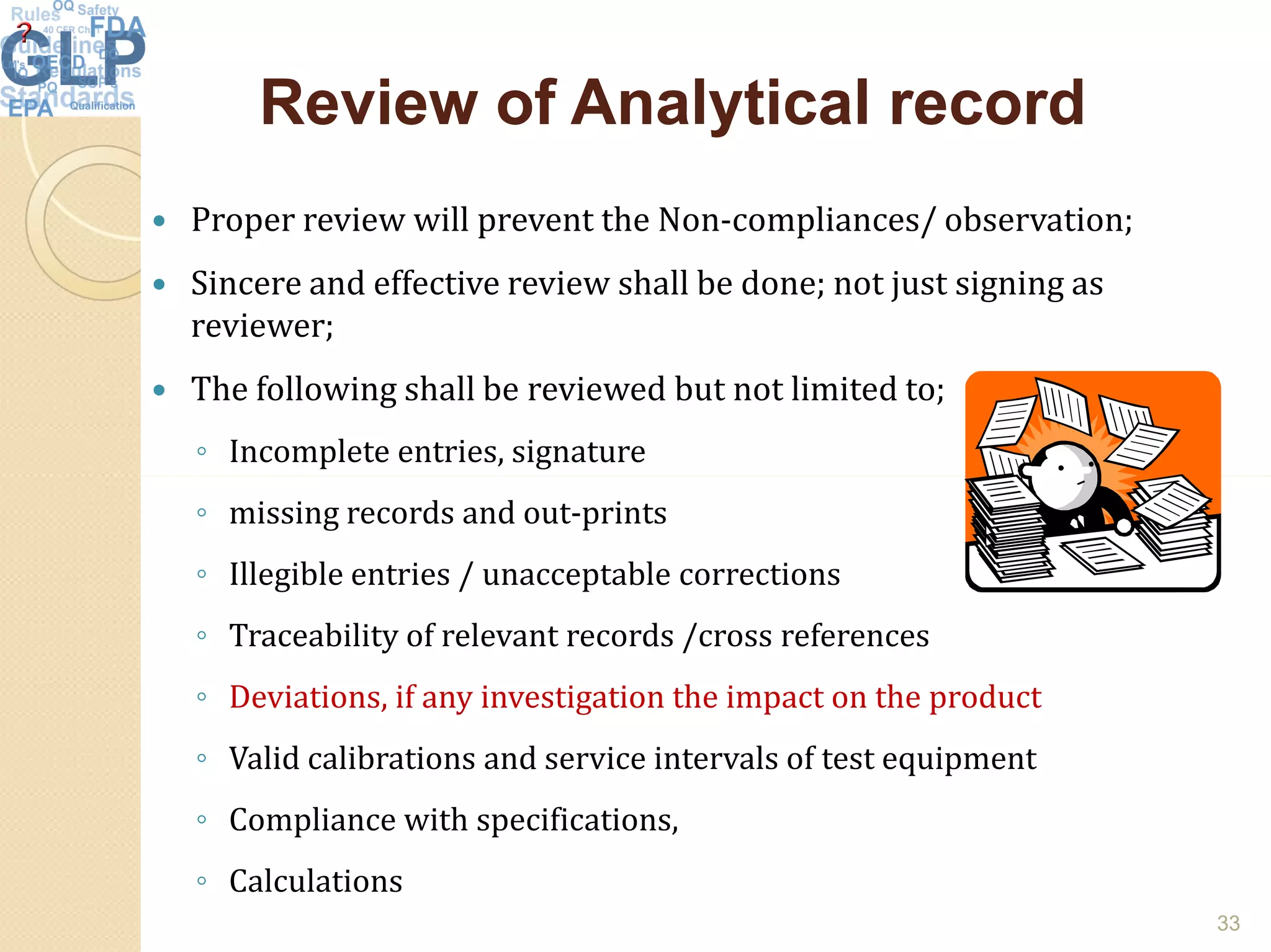 Review of Analytical recordReview of Analytical record
 Proper review will prevent the Non-compliances/ observation;
 Sincere and effective review shall be done; not just signing as
reviewer;
 The following shall be reviewed but not limited to;
◦ Incomplete entries, signature
◦ missing records and out-prints
◦ Illegible entries / unacceptable corrections
◦ Traceability of relevant records /cross references
◦ Deviations, if any investigation the impact on the product
◦ Valid calibrations and service intervals of test equipment
◦ Compliance with specifications,
◦ Calculations
33
 