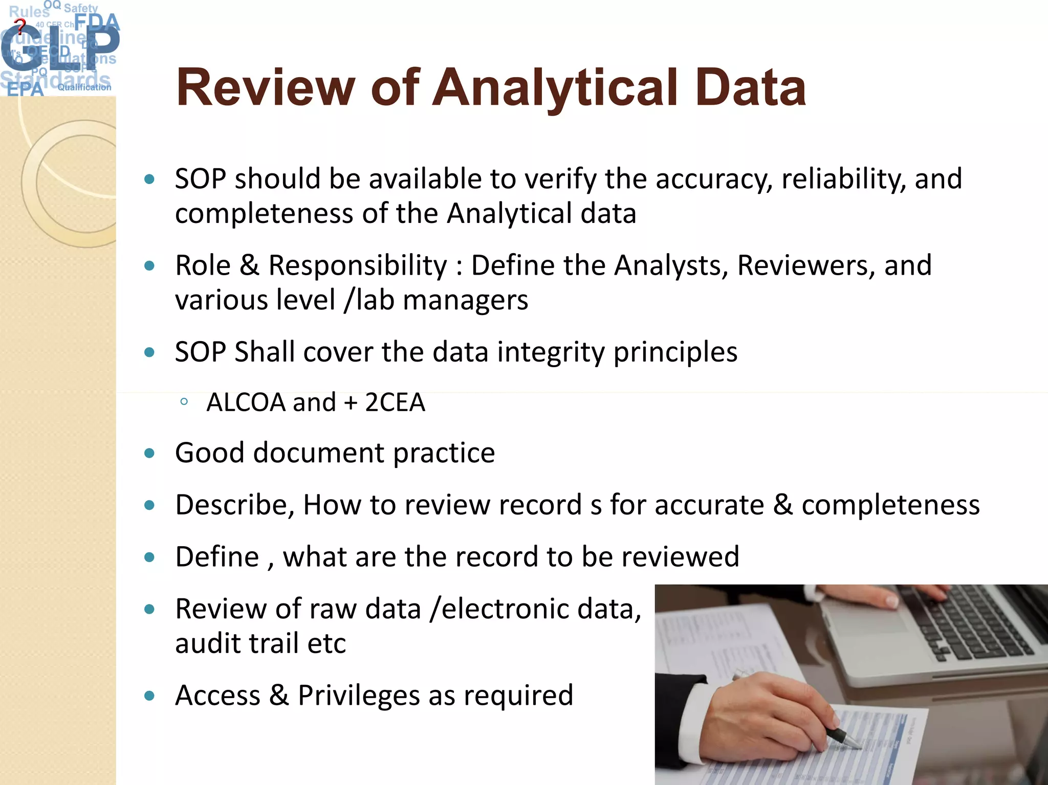 Review of Analytical DataReview of Analytical Data
 SOP should be available to verify the accuracy, reliability, and
completeness of the Analytical data
 Role & Responsibility : Define the Analysts, Reviewers, and
various level /lab managers
 SOP Shall cover the data integrity principles
◦ ALCOA and + 2CEA◦ ALCOA and + 2CEA
 Good document practice
 Describe, How to review record s for accurate & completeness
 Define , what are the record to be reviewed
 Review of raw data /electronic data,
audit trail etc
 Access & Privileges as required
34
 