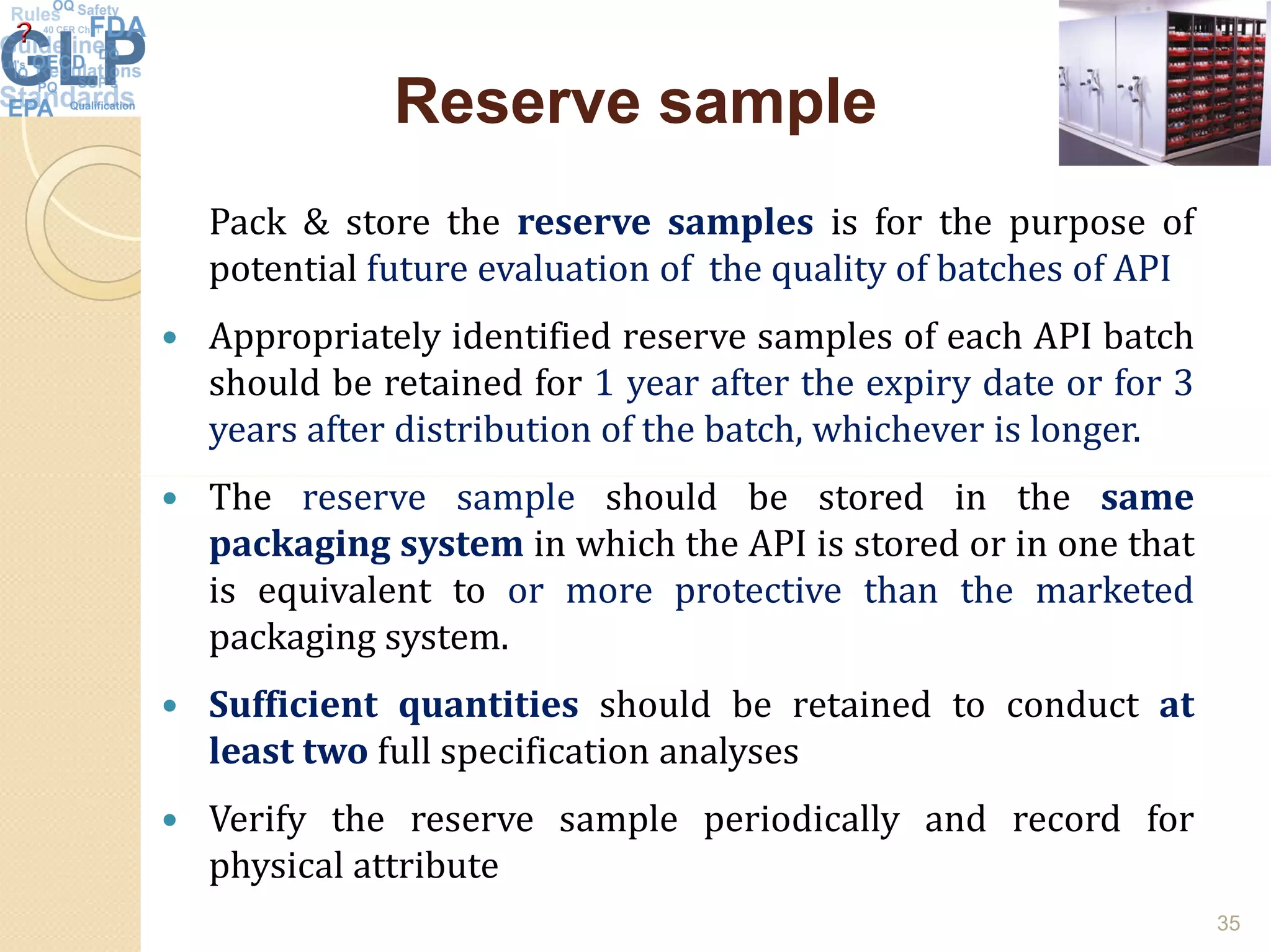 Reserve sampleReserve sample
Pack & store the reserve samples is for the purpose of
potential future evaluation of the quality of batches of API
 Appropriately identified reserve samples of each API batch
should be retained for 1 year after the expiry date or for 3
years after distribution of the batch, whichever is longer.
The reserve sample should be stored in the same The reserve sample should be stored in the same
packaging system in which the API is stored or in one that
is equivalent to or more protective than the marketed
packaging system.
 Sufficient quantities should be retained to conduct at
least two full specification analyses
 Verify the reserve sample periodically and record for
physical attribute
35
 