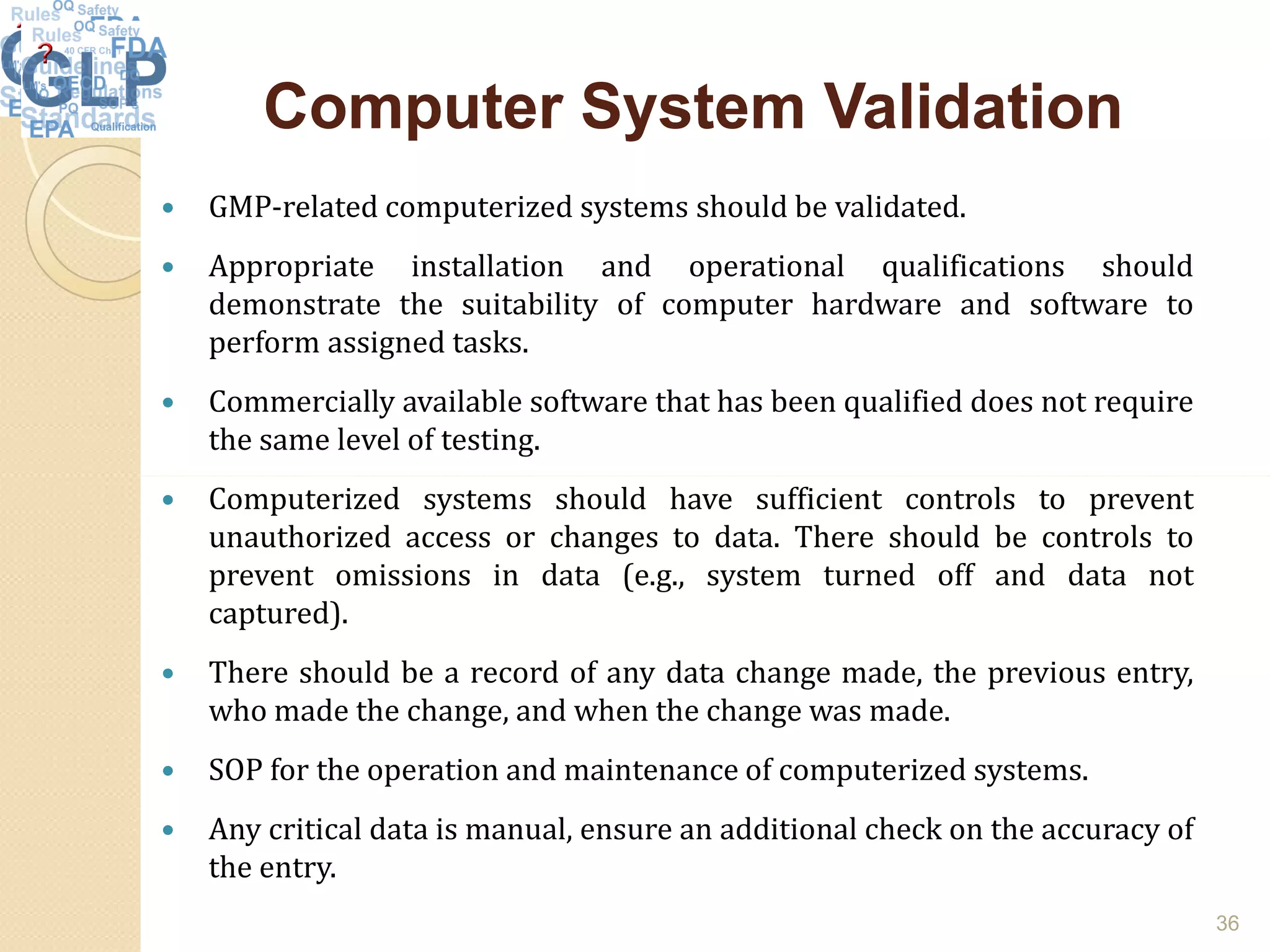 Computer System ValidationComputer System Validation
 GMP-related computerized systems should be validated.
 Appropriate installation and operational qualifications should
demonstrate the suitability of computer hardware and software to
perform assigned tasks.
 Commercially available software that has been qualified does not require
the same level of testing.
 Computerized systems should have sufficient controls to prevent
unauthorized access or changes to data. There should be controls to
prevent omissions in data (e.g., system turned off and data not
captured).
 There should be a record of any data change made, the previous entry,
who made the change, and when the change was made.
 SOP for the operation and maintenance of computerized systems.
 Any critical data is manual, ensure an additional check on the accuracy of
the entry.
36
 