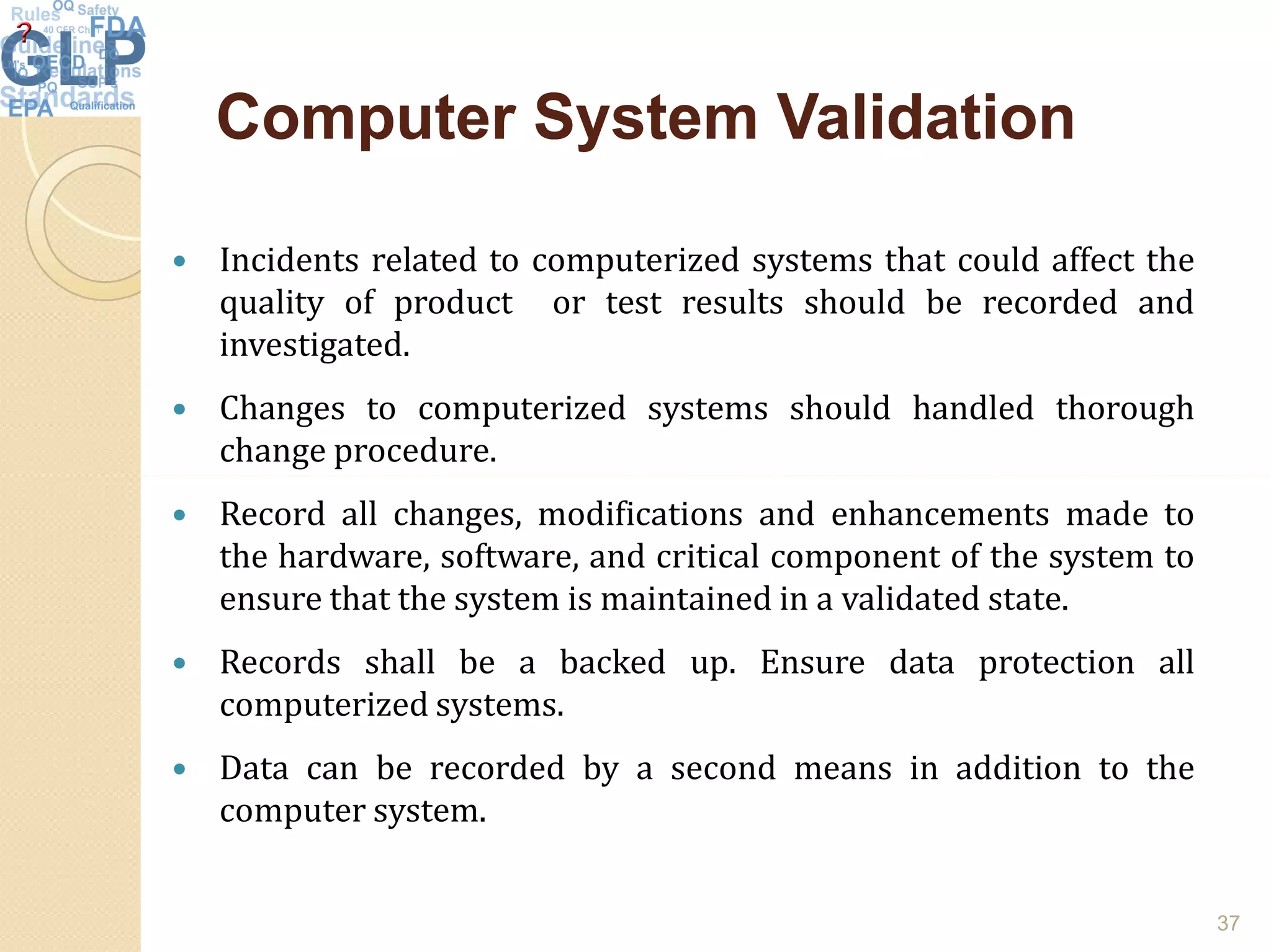 Computer System ValidationComputer System Validation
 Incidents related to computerized systems that could affect the
quality of product or test results should be recorded and
investigated.
 Changes to computerized systems should handled thorough
change procedure.
 Record all changes, modifications and enhancements made to
the hardware, software, and critical component of the system to
ensure that the system is maintained in a validated state.
 Records shall be a backed up. Ensure data protection all
computerized systems.
 Data can be recorded by a second means in addition to the
computer system.
37
 