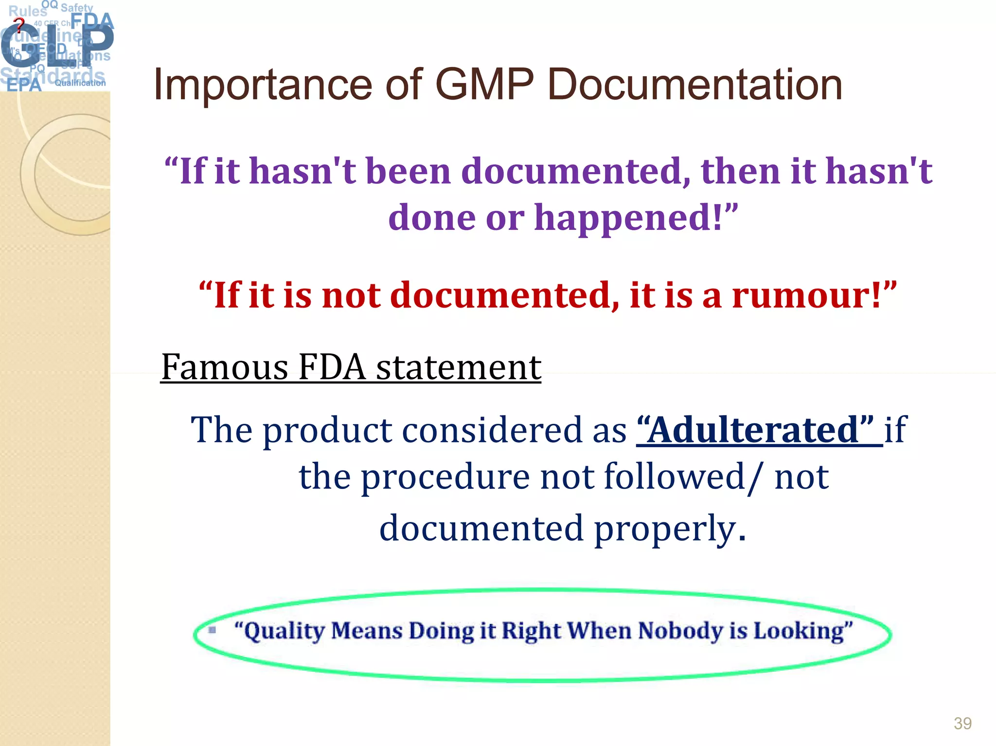 Importance of GMP DocumentationImportance of GMP Documentation
“If it hasn't been documented, then it hasn't
done or happened!”
“If it is not documented, it is a rumour!”
Famous FDA statementFamous FDA statement
The product considered as “Adulterated” if
the procedure not followed/ not
documented properly.
39
 