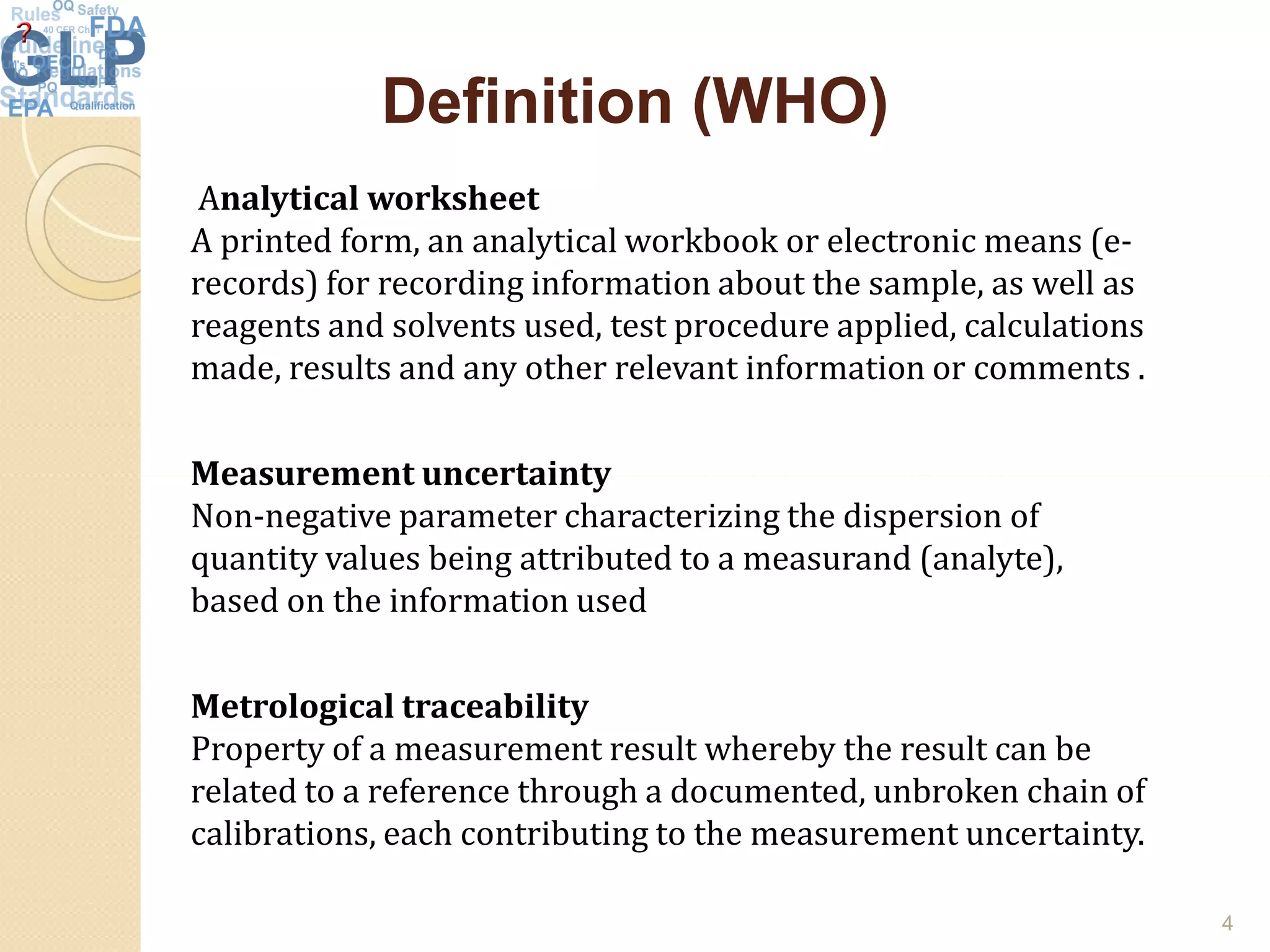 Definition (WHO)Definition (WHO)
Analytical worksheet
A printed form, an analytical workbook or electronic means (e-
records) for recording information about the sample, as well as
reagents and solvents used, test procedure applied, calculations
made, results and any other relevant information or comments .
Measurement uncertaintyMeasurement uncertainty
Non-negative parameter characterizing the dispersion of
quantity values being attributed to a measurand (analyte),
based on the information used
Metrological traceability
Property of a measurement result whereby the result can be
related to a reference through a documented, unbroken chain of
calibrations, each contributing to the measurement uncertainty.
4
 