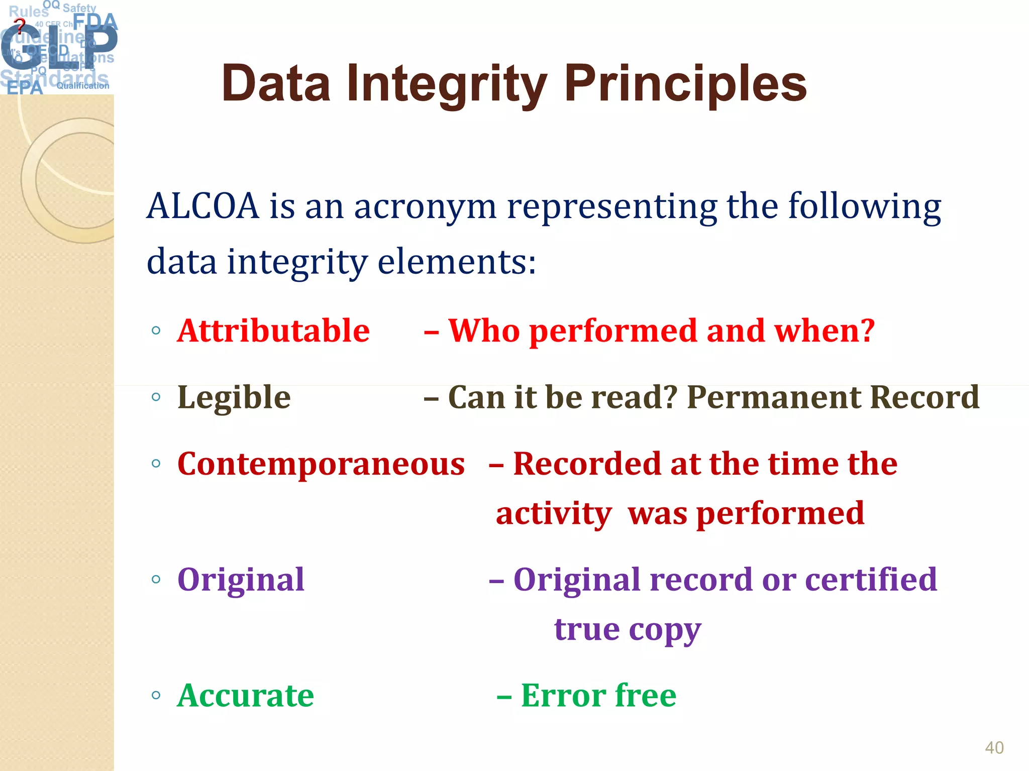 Data Integrity PrinciplesData Integrity Principles
ALCOA is an acronym representing the following
data integrity elements:
◦ Attributable – Who performed and when?
◦ Legible – Can it be read? Permanent Record◦ Legible – Can it be read? Permanent Record
◦ Contemporaneous – Recorded at the time the
activity was performed
◦ Original – Original record or certified
true copy
◦ Accurate – Error free
40
 
