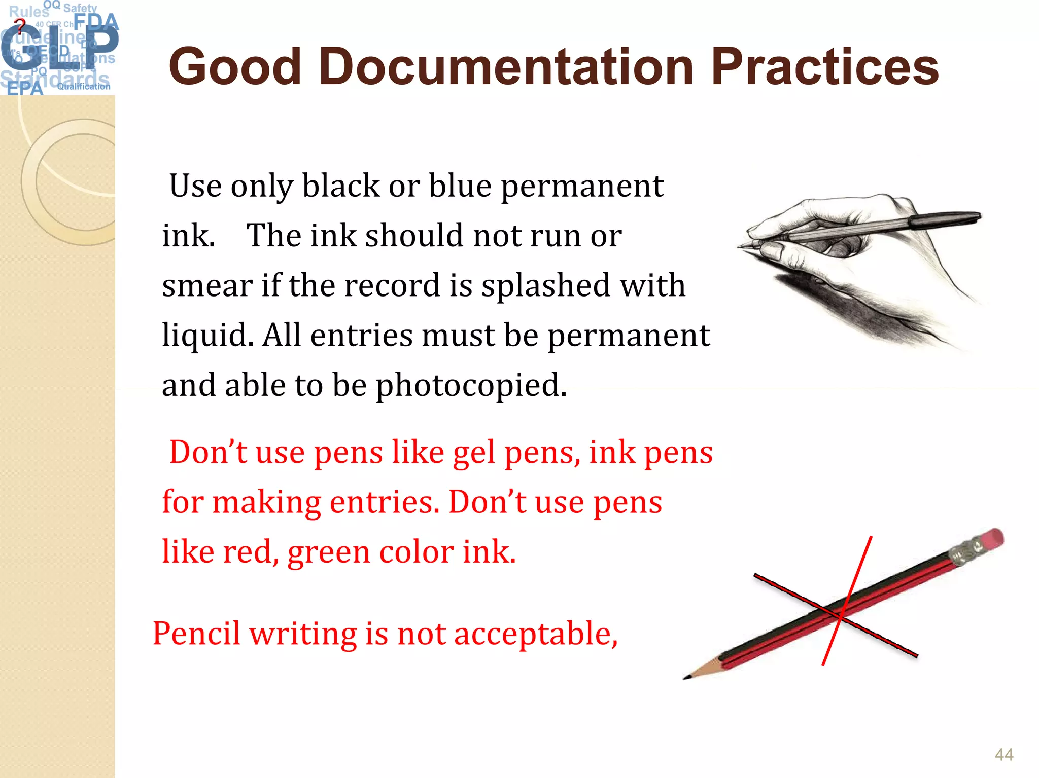 Good Documentation PracticesGood Documentation Practices
Use only black or blue permanent
ink. The ink should not run or
smear if the record is splashed with
liquid. All entries must be permanent
and able to be photocopied.
44
Pencil writing is not acceptable,
and able to be photocopied.
Don’t use pens like gel pens, ink pens
for making entries. Don’t use pens
like red, green color ink.
 