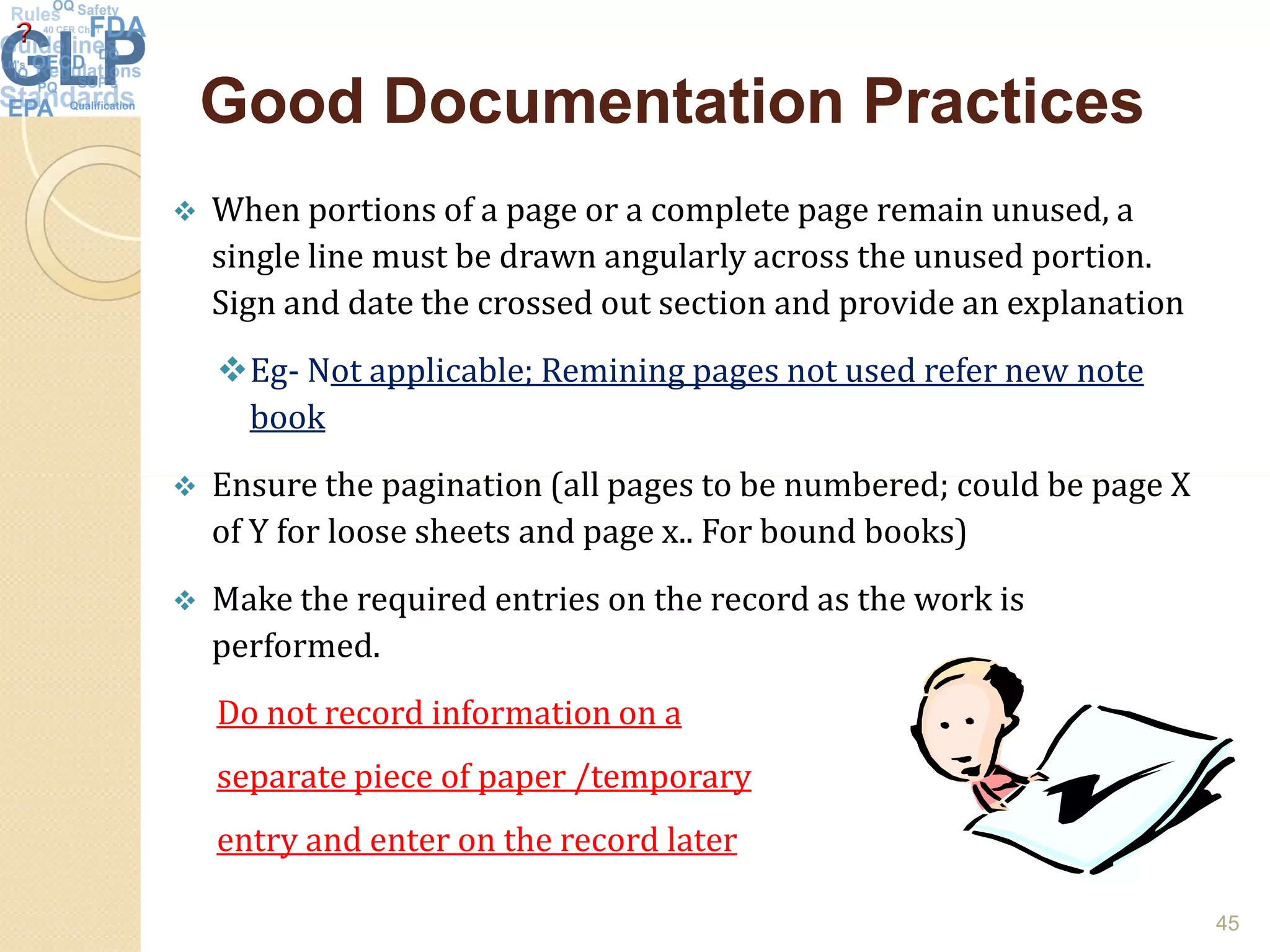 Good Documentation PracticesGood Documentation Practices
 When portions of a page or a complete page remain unused, a
single line must be drawn angularly across the unused portion.
Sign and date the crossed out section and provide an explanation
Eg- Not applicable; Remining pages not used refer new note
book
 Ensure the pagination (all pages to be numbered; could be page X Ensure the pagination (all pages to be numbered; could be page X
of Y for loose sheets and page x.. For bound books)
 Make the required entries on the record as the work is
performed.
Do not record information on a
separate piece of paper /temporary
entry and enter on the record later
45
 