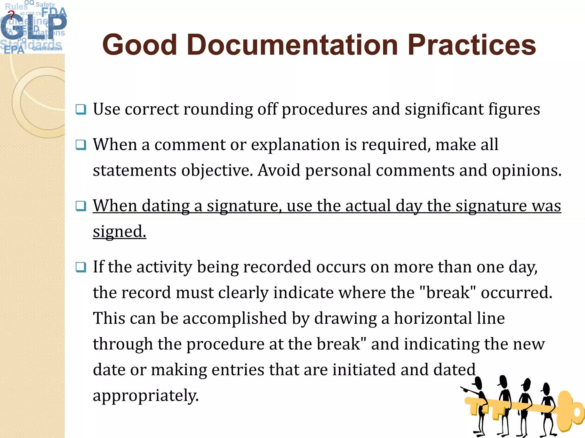 Good Documentation PracticesGood Documentation Practices
 Use correct rounding off procedures and significant figures
 When a comment or explanation is required, make all
statements objective. Avoid personal comments and opinions.
 When dating a signature, use the actual day the signature was
signed.
 If the activity being recorded occurs on more than one day,
the record must clearly indicate where the "break" occurred.
This can be accomplished by drawing a horizontal line
through the procedure at the break" and indicating the new
date or making entries that are initiated and dated
appropriately.
46
 