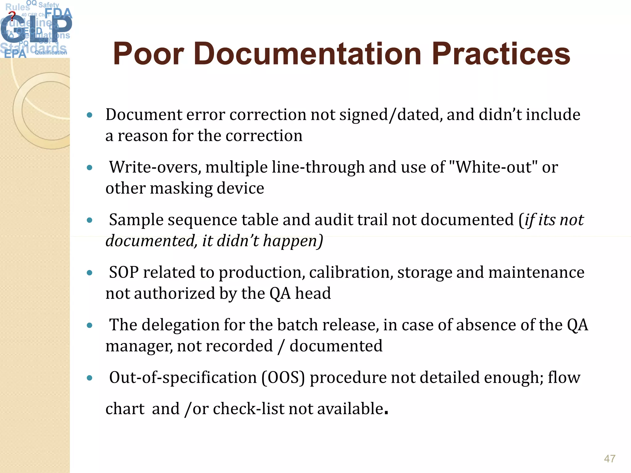 Poor Documentation PracticesPoor Documentation Practices
 Document error correction not signed/dated, and didn’t include
a reason for the correction
 Write-overs, multiple line-through and use of "White-out" or
other masking device
 Sample sequence table and audit trail not documented (if its not
documented, it didn’t happen)documented, it didn’t happen)
 SOP related to production, calibration, storage and maintenance
not authorized by the QA head
 The delegation for the batch release, in case of absence of the QA
manager, not recorded / documented
 Out-of-specification (OOS) procedure not detailed enough; flow
chart and /or check-list not available.
47
 