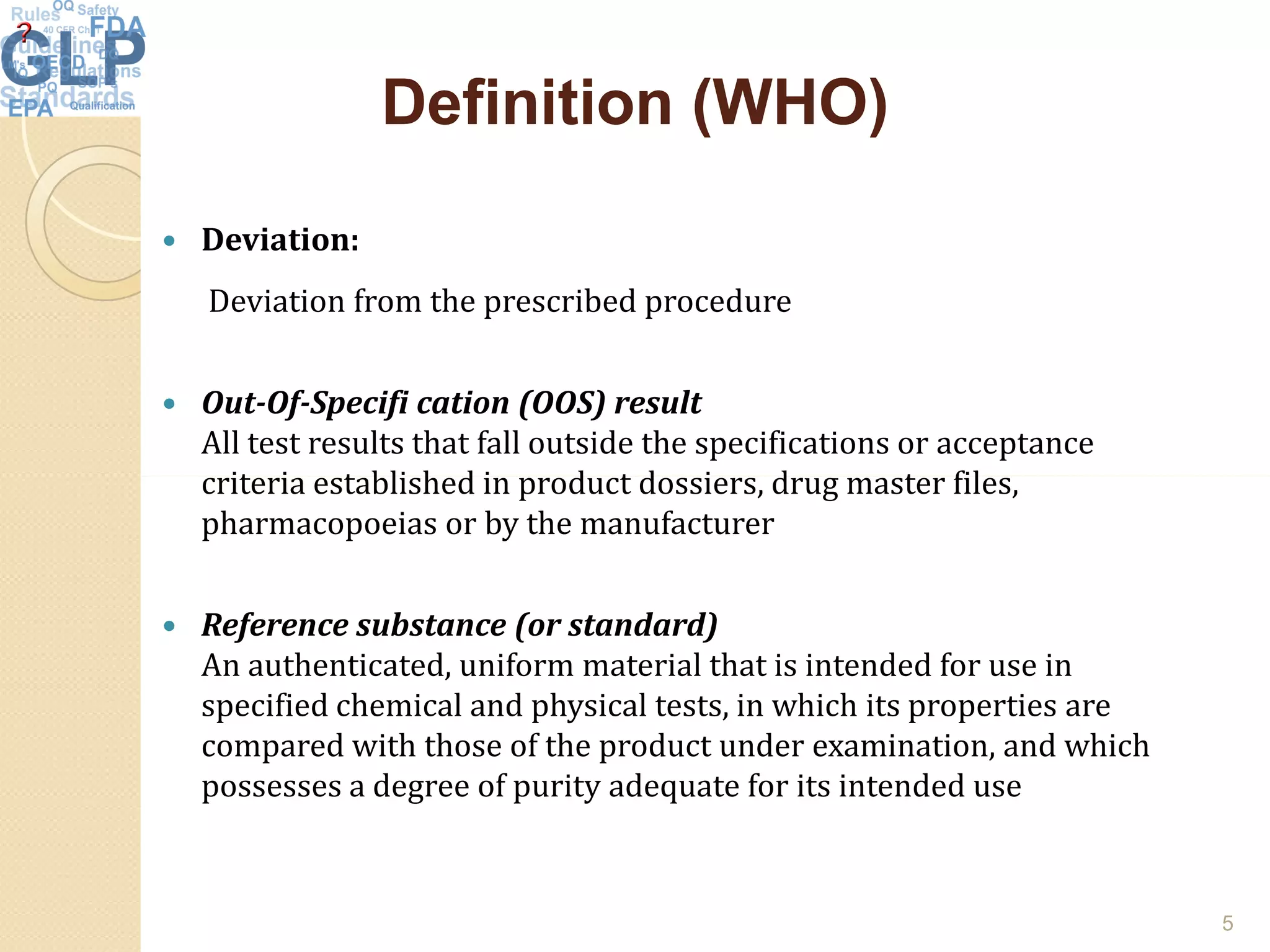 Definition (WHO)Definition (WHO)
 Deviation:
Deviation from the prescribed procedure
 Out-Of-Specifi cation (OOS) result
All test results that fall outside the specifications or acceptance
criteria established in product dossiers, drug master files,criteria established in product dossiers, drug master files,
pharmacopoeias or by the manufacturer
 Reference substance (or standard)
An authenticated, uniform material that is intended for use in
specified chemical and physical tests, in which its properties are
compared with those of the product under examination, and which
possesses a degree of purity adequate for its intended use
5
 