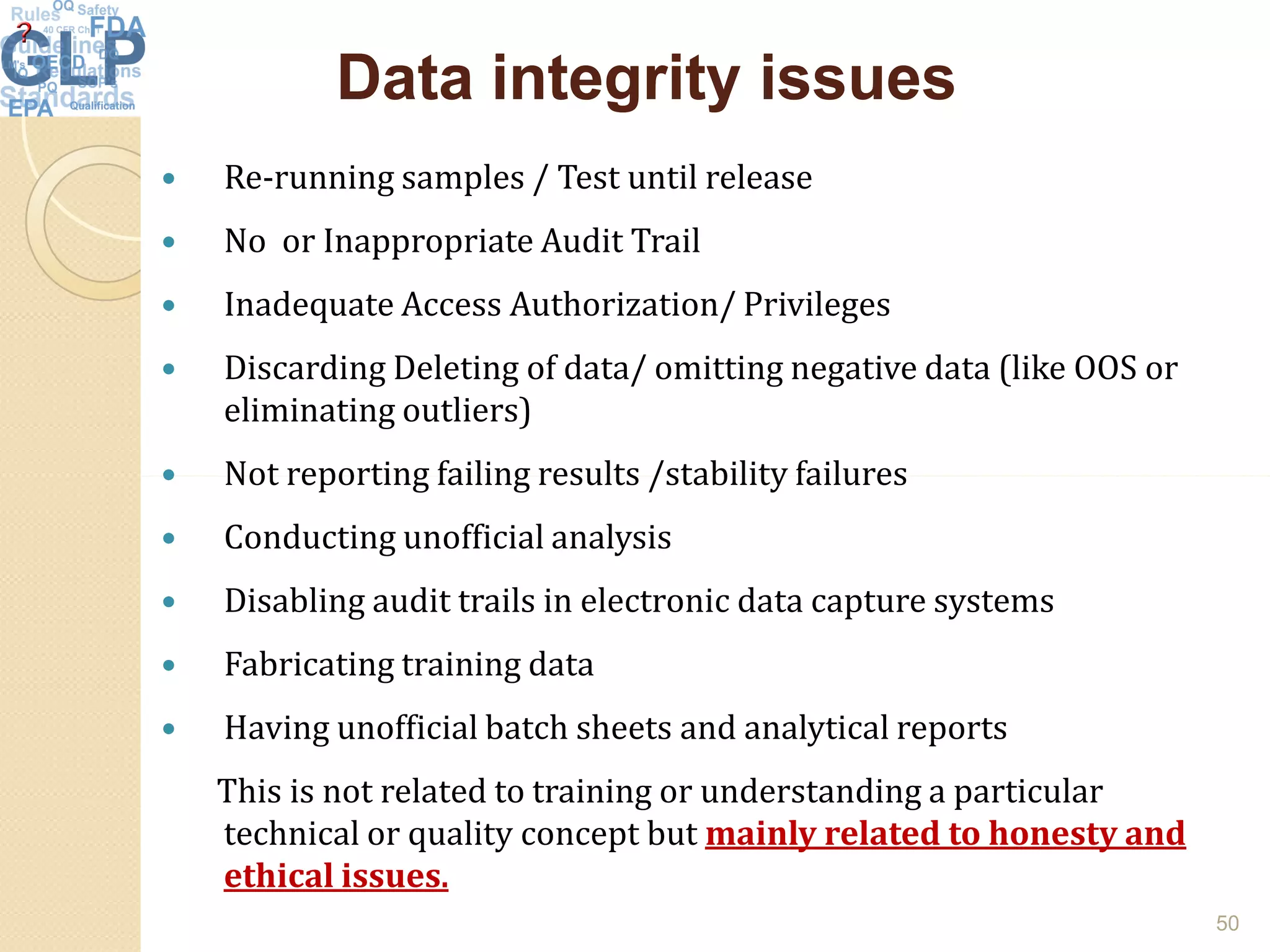 Data integrity issuesData integrity issues
 Re-running samples / Test until release
 No or Inappropriate Audit Trail
 Inadequate Access Authorization/ Privileges
 Discarding Deleting of data/ omitting negative data (like OOS or
eliminating outliers)
 Not reporting failing results /stability failures Not reporting failing results /stability failures
 Conducting unofficial analysis
 Disabling audit trails in electronic data capture systems
 Fabricating training data
 Having unofficial batch sheets and analytical reports
This is not related to training or understanding a particular
technical or quality concept but mainly related to honesty and
ethical issues.
50
 