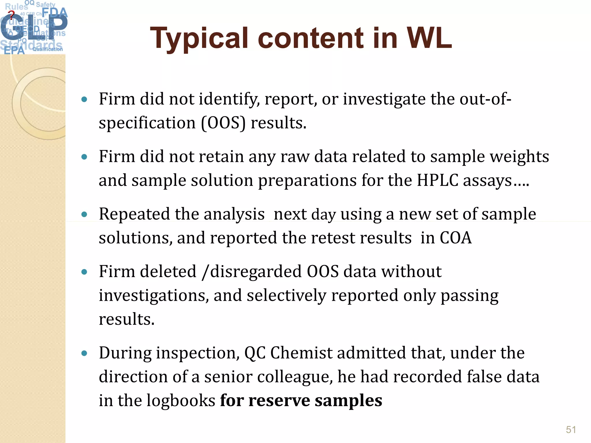 Typical content in WLTypical content in WL
 Firm did not identify, report, or investigate the out-of-
specification (OOS) results.
 Firm did not retain any raw data related to sample weights
and sample solution preparations for the HPLC assays….
 Repeated the analysis next day using a new set of sample Repeated the analysis next day using a new set of sample
solutions, and reported the retest results in COA
 Firm deleted /disregarded OOS data without
investigations, and selectively reported only passing
results.
 During inspection, QC Chemist admitted that, under the
direction of a senior colleague, he had recorded false data
in the logbooks for reserve samples
51
 