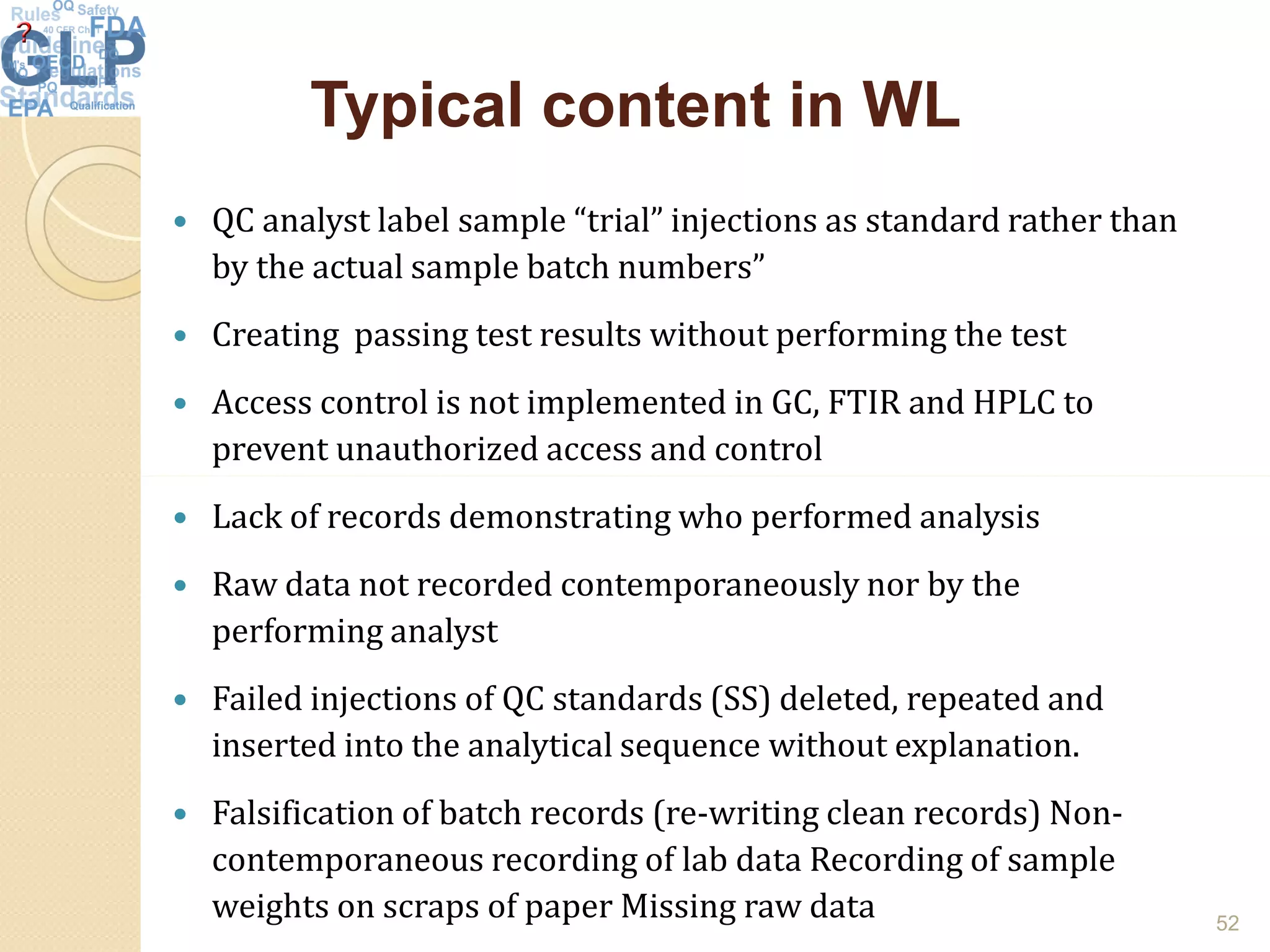 Typical content in WLTypical content in WL
 QC analyst label sample “trial” injections as standard rather than
by the actual sample batch numbers”
 Creating passing test results without performing the test
 Access control is not implemented in GC, FTIR and HPLC to
prevent unauthorized access and control
 Lack of records demonstrating who performed analysis
 Raw data not recorded contemporaneously nor by the
performing analyst
 Failed injections of QC standards (SS) deleted, repeated and
inserted into the analytical sequence without explanation.
 Falsification of batch records (re-writing clean records) Non-
contemporaneous recording of lab data Recording of sample
weights on scraps of paper Missing raw data 52
 