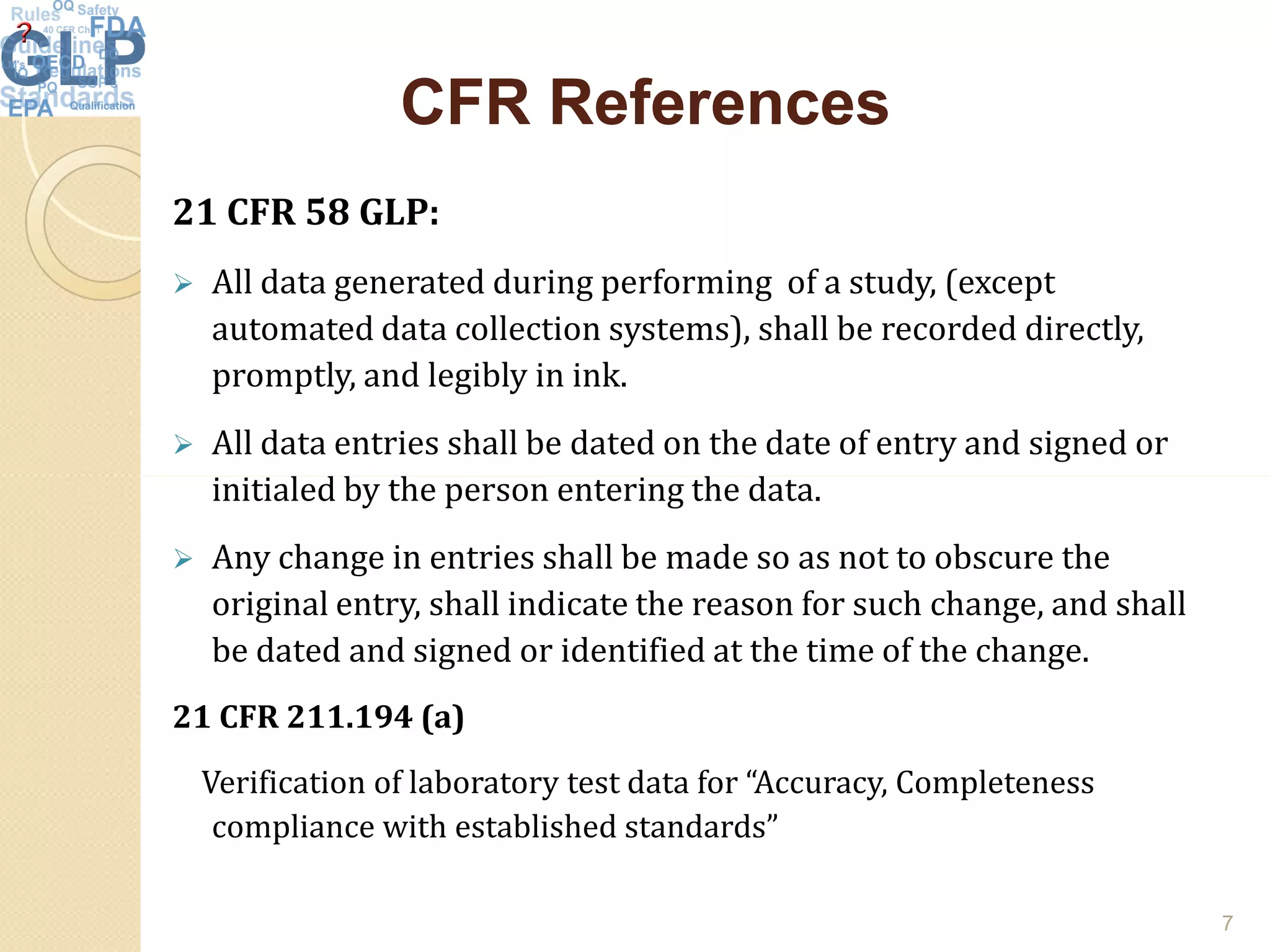 CFR ReferencesCFR References
21 CFR 58 GLP:
 All data generated during performing of a study, (except
automated data collection systems), shall be recorded directly,
promptly, and legibly in ink.
 All data entries shall be dated on the date of entry and signed or
initialed by the person entering the data.initialed by the person entering the data.
 Any change in entries shall be made so as not to obscure the
original entry, shall indicate the reason for such change, and shall
be dated and signed or identified at the time of the change.
21 CFR 211.194 (a)
Verification of laboratory test data for “Accuracy, Completeness
compliance with established standards”
7
 