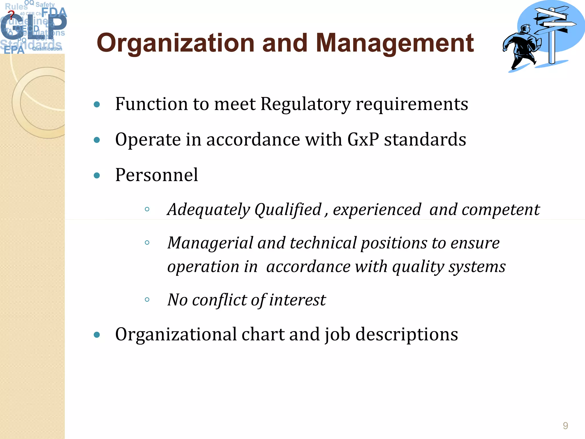 Organization and ManagementOrganization and Management
 Function to meet Regulatory requirements
 Operate in accordance with GxP standards
 Personnel
◦ Adequately Qualified , experienced and competent
◦ Managerial and technical positions to ensure
operation in accordance with quality systems
◦ No conflict of interest
 Organizational chart and job descriptions
9
 