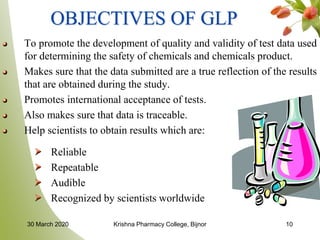 10
OBJECTIVES OF GLP
To promote the development of quality and validity of test data used
for determining the safety of chemicals and chemicals product.
Makes sure that the data submitted are a true reflection of the results
that are obtained during the study.
Promotes international acceptance of tests.
Also makes sure that data is traceable.
Help scientists to obtain results which are:
Reliable
Repeatable
Audible
Recognized by scientists worldwide
30 March 2020 Krishna Pharmacy College, Bijnor
 