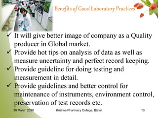 30 March 2020 Krishna Pharmacy College, Bijnor 13
Benefits of Good Laboratory Practices
 It will give better image of company as a Quality
producer in Global market.
 Provide hot tips on analysis of data as well as
measure uncertainty and perfect record keeping.
 Provide guideline for doing testing and
measurement in detail.
 Provide guidelines and better control for
maintenance of instruments, environment control,
preservation of test records etc.
 