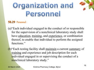 58.29 Personnel :
(a)“Each individual engaged in the conduct of or responsible
for the supervision of a nonclinical laboratory study shall
have education, training, and experience, or combination
thereof, to enable that individual to perform the assigned
functions.”
(b)“Each testing facility shall maintain a current summary of
training and experience and job description for each
individual engaged in or supervising the conduct of a
nonclinical laboratory study.”
16
30 March 2020 Krishna Pharmacy College, Bijnor
 