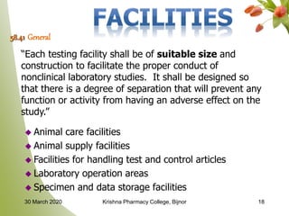 58.41 General
“Each testing facility shall be of suitable size and
construction to facilitate the proper conduct of
nonclinical laboratory studies. It shall be designed so
that there is a degree of separation that will prevent any
function or activity from having an adverse effect on the
study.”
 Animal care facilities
 Animal supply facilities
 Facilities for handling test and control articles
 Laboratory operation areas
 Specimen and data storage facilities
1830 March 2020 Krishna Pharmacy College, Bijnor
 