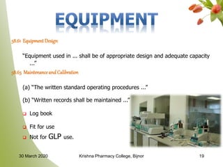 58.61 EquipmentDesign
“Equipment used in ... shall be of appropriate design and adequate capacity
...”
58.63 MaintenanceandCalibration
(a) “The written standard operating procedures ...”
(b) “Written records shall be maintained ...”
 Log book
 Fit for use
 Not for GLP use.
1930 March 2020 Krishna Pharmacy College, Bijnor
 