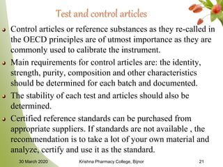 Test and control articles
Control articles or reference substances as they re-called in
the OECD principles are of utmost importance as they are
commonly used to calibrate the instrument.
Main requirements for control articles are: the identity,
strength, purity, composition and other characteristics
should be determined for each batch and documented.
The stability of each test and articles should also be
determined.
Certified reference standards can be purchased from
appropriate suppliers. If standards are not available , the
recommendation is to take a lot of your own material and
analyze, certify and use it as the standard.
30 March 2020 Krishna Pharmacy College, Bijnor 21
 