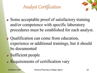 Analyst Certification
Some acceptable proof of satisfactory training
and/or competence with specific laboratory
procedures must be established for each analyst.
Qualification can come from education,
experience or additional trainings, but it should
be documented
Sufficient people
Requirements of certification vary
30 March 2020 Krishna Pharmacy College, Bijnor 22
 