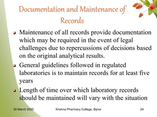 Documentation and Maintenance of
Records
Maintenance of all records provide documentation
which may be required in the event of legal
challenges due to repercussions of decisions based
on the original analytical results.
General guidelines followed in regulated
laboratories is to maintain records for at least five
years
Length of time over which laboratory records
should be maintained will vary with the situation
30 March 2020 Krishna Pharmacy College, Bijnor 24
 