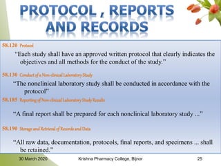 58.120 Protocol
“Each study shall have an approved written protocol that clearly indicates the
objectives and all methods for the conduct of the study.”
58.130 Conduct of a Non-clinicalLaboratoryStudy
“The nonclinical laboratory study shall be conducted in accordance with the
protocol”
58.185 Reporting of Non-clinical LaboratoryStudyResults
“A final report shall be prepared for each nonclinical laboratory study ...”
58.190 Storageand Retrieval of Records and Data
“All raw data, documentation, protocols, final reports, and specimens ... shall
be retained.”
2530 March 2020 Krishna Pharmacy College, Bijnor
 