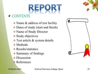 CONTENTS
Name & address of test facility
Dates of study (start and finish)
Name of Study Director
Study objectives
Test article & system details
Methods
Results/statistics
Summary of findings
Discussion
References
30 March 2020 Krishna Pharmacy College, Bijnor 27
 