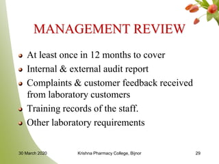 MANAGEMENT REVIEW
At least once in 12 months to cover
Internal & external audit report
Complaints & customer feedback received
from laboratory customers
Training records of the staff.
Other laboratory requirements
30 March 2020 Krishna Pharmacy College, Bijnor 29
 