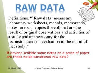 Definitions. “’Raw data’ means any
laboratory worksheets, records, memoranda,
notes, or exact copies thereof, that are the
result of original observations and activities of
a study and are necessary for the
reconstruction and evaluation of the report of
that study.”
If anyone scribble some notes on a scrap of paper,
are those notes considered raw data?
3030 March 2020 Krishna Pharmacy College, Bijnor
 