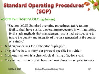 32
40 CFR Part 160 (EPA GLP regulations)
“Section 160.81 Standard operating procedures. (a) A testing
facility shall have standard operating procedures in writing setting
forth study methods that management is satisfied are adequate to
insure the quality and integrity of the data generated in the course
of a study.”
Written procedures for a laboratories program.
They define how to carry out protocol-specified activities.
Most often written in a chronological listing of action steps.
They are written to explain how the procedures are suppose to work
30 March 2020 Krishna Pharmacy College, Bijnor
 