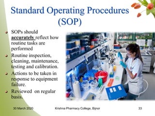 33
Standard Operating Procedures
(SOP)
SOPs should
accurately reflect how
routine tasks are
performed
Routine inspection,
cleaning, maintenance,
testing and calibration.
Actions to be taken in
response to equipment
failure.
Reviewed on regular
basis.
30 March 2020 Krishna Pharmacy College, Bijnor
 