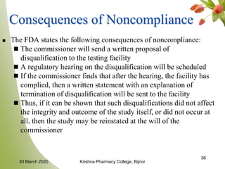 36
Consequences of Noncompliance
 The FDA states the following consequences of noncompliance:
 The commissioner will send a written proposal of
disqualification to the testing facility
 A regulatory hearing on the disqualification will be scheduled
 If the commissioner finds that after the hearing, the facility has
complied, then a written statement with an explanation of
termination of disqualification will be sent to the facility
 Thus, if it can be shown that such disqualifications did not affect
the integrity and outcome of the study itself, or did not occur at
all, then the study may be reinstated at the will of the
commissioner
30 March 2020 Krishna Pharmacy College, Bijnor
 