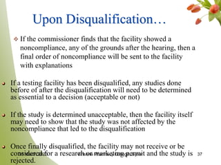 37
Upon Disqualification…
If the commissioner finds that the facility showed a
noncompliance, any of the grounds after the hearing, then a
final order of noncompliance will be sent to the facility
with explanations
If a testing facility has been disqualified, any studies done
before of after the disqualification will need to be determined
as essential to a decision (acceptable or not)
If the study is determined unacceptable, then the facility itself
may need to show that the study was not affected by the
noncompliance that led to the disqualification
Once finally disqualified, the facility may not receive or be
considered for a research or marketing permit and the study is
rejected.
30 March 2020 Krishna Pharmacy College, Bijnor
 