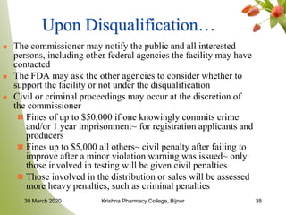38
Upon Disqualification…
 The commissioner may notify the public and all interested
persons, including other federal agencies the facility may have
contacted
 The FDA may ask the other agencies to consider whether to
support the facility or not under the disqualification
 Civil or criminal proceedings may occur at the discretion of
the commissioner
 Fines of up to $50,000 if one knowingly commits crime
and/or 1 year imprisonment~ for registration applicants and
producers
 Fines up to $5,000 all others~ civil penalty after failing to
improve after a minor violation warning was issued~ only
those involved in testing will be given civil penalties
 Those involved in the distribution or sales will be assessed
more heavy penalties, such as criminal penalties
30 March 2020 Krishna Pharmacy College, Bijnor
 