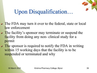 39
Upon Disqualification…
The FDA may turn it over to the federal, state or local
law enforcement
The facility’s sponsor may terminate or suspend the
facility from doing any non- clinical study for a
permit
The sponsor is required to notify the FDA in writing
within 15 working days that the facility is to be
suspended or terminated and why
30 March 2020 Krishna Pharmacy College, Bijnor
 
