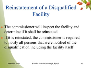 40
Reinstatement of a Disqualified
Facility
 The commissioner will inspect the facility and
determine if it shall be reinstated
 If it is reinstated, the commissioner is required
to notify all persons that were notified of the
disqualification including the facility itself
30 March 2020 Krishna Pharmacy College, Bijnor
 