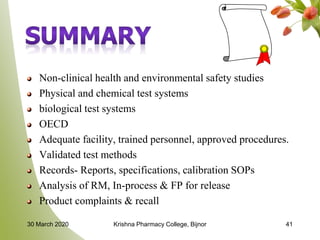 Non-clinical health and environmental safety studies
Physical and chemical test systems
biological test systems
OECD
Adequate facility, trained personnel, approved procedures.
Validated test methods
Records- Reports, specifications, calibration SOPs
Analysis of RM, In-process & FP for release
Product complaints & recall
30 March 2020 Krishna Pharmacy College, Bijnor 41
 