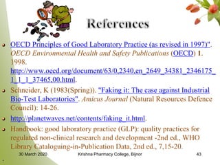OECD Principles of Good Laboratory Practice (as revised in 1997)".
OECD Environmental Health and Safety Publications (OECD) 1.
1998.
http://www.oecd.org/document/63/0,2340,en_2649_34381_2346175_
1_1_1_37465,00.html.
Schneider, K (1983(Spring)). "Faking it: The case against Industrial
Bio-Test Laboratories". Amicus Journal (Natural Resources Defence
Council): 14-26.
http://planetwaves.net/contents/faking_it.html.
Handbook: good laboratory practice (GLP): quality practices for
regulated non-clinical research and development -2nd ed., WHO
Library Cataloguing-in-Publication Data, 2nd ed., 7,15-20.
.
4330 March 2020 Krishna Pharmacy College, Bijnor
 