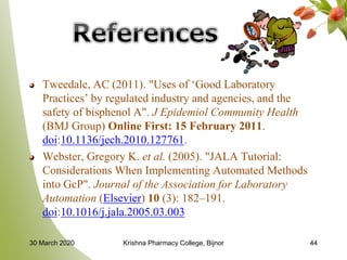 Tweedale, AC (2011). "Uses of ‘Good Laboratory
Practices’ by regulated industry and agencies, and the
safety of bisphenol A". J Epidemiol Community Health
(BMJ Group) Online First: 15 February 2011.
doi:10.1136/jech.2010.127761.
Webster, Gregory K. et al. (2005). "JALA Tutorial:
Considerations When Implementing Automated Methods
into GcP". Journal of the Association for Laboratory
Automation (Elsevier) 10 (3): 182–191.
doi:10.1016/j.jala.2005.03.003
4430 March 2020 Krishna Pharmacy College, Bijnor
 