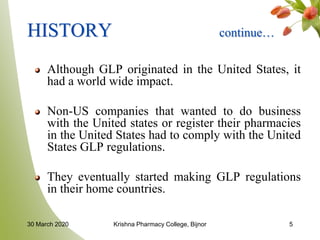 HISTORY continue…
Although GLP originated in the United States, it
had a world wide impact.
Non-US companies that wanted to do business
with the United states or register their pharmacies
in the United States had to comply with the United
States GLP regulations.
They eventually started making GLP regulations
in their home countries.
530 March 2020 Krishna Pharmacy College, Bijnor
 