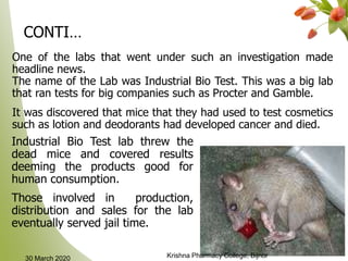 7
One of the labs that went under such an investigation made
headline news.
The name of the Lab was Industrial Bio Test. This was a big lab
that ran tests for big companies such as Procter and Gamble.
It was discovered that mice that they had used to test cosmetics
such as lotion and deodorants had developed cancer and died.
CONTI…
Industrial Bio Test lab threw the
dead mice and covered results
deeming the products good for
human consumption.
Those involved in production,
distribution and sales for the lab
eventually served jail time.
30 March 2020 Krishna Pharmacy College, Bijnor
 
