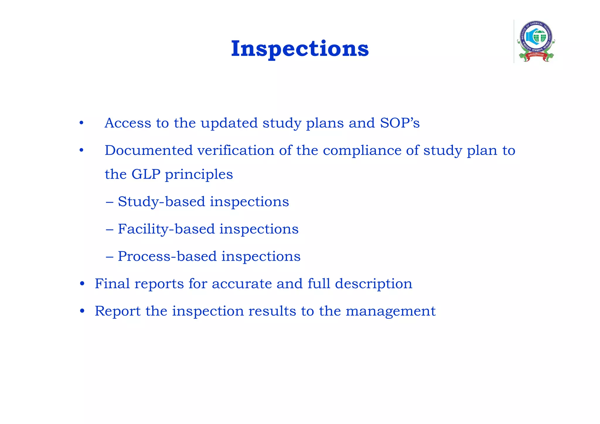 Inspections
• Access to the updated study plans and SOP’s
• Documented verification of the compliance of study plan to
the GLP principles
– Study-based inspections
– Facility-based inspections
– Process-based inspections
• Final reports for accurate and full description
• Report the inspection results to the management
 