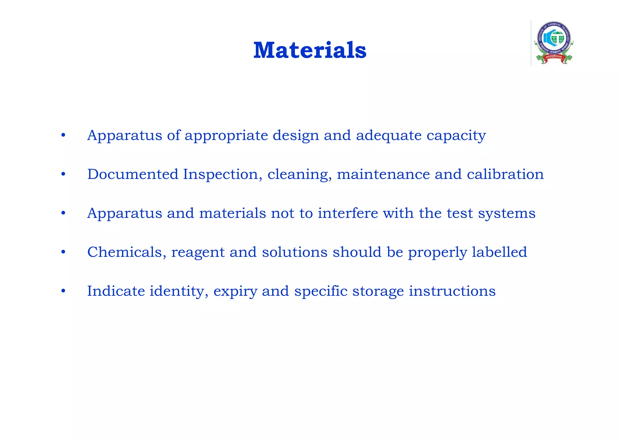 Materials
• Apparatus of appropriate design and adequate capacity
• Documented Inspection, cleaning, maintenance and calibration
• Apparatus and materials not to interfere with the test systems
• Chemicals, reagent and solutions should be properly labelled
• Indicate identity, expiry and specific storage instructions
 