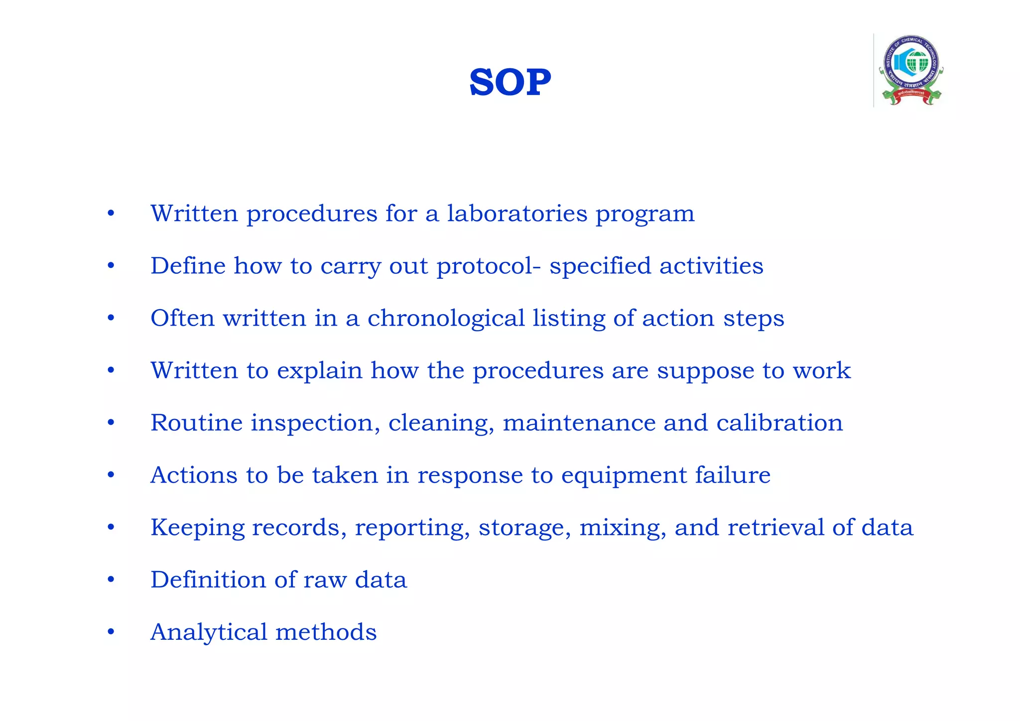 SOP
• Written procedures for a laboratories program
• Define how to carry out protocol- specified activities
• Often written in a chronological listing of action steps
• Written to explain how the procedures are suppose to work
• Routine inspection, cleaning, maintenance and calibration
• Actions to be taken in response to equipment failure
• Keeping records, reporting, storage, mixing, and retrieval of data
• Definition of raw data
• Analytical methods
 
