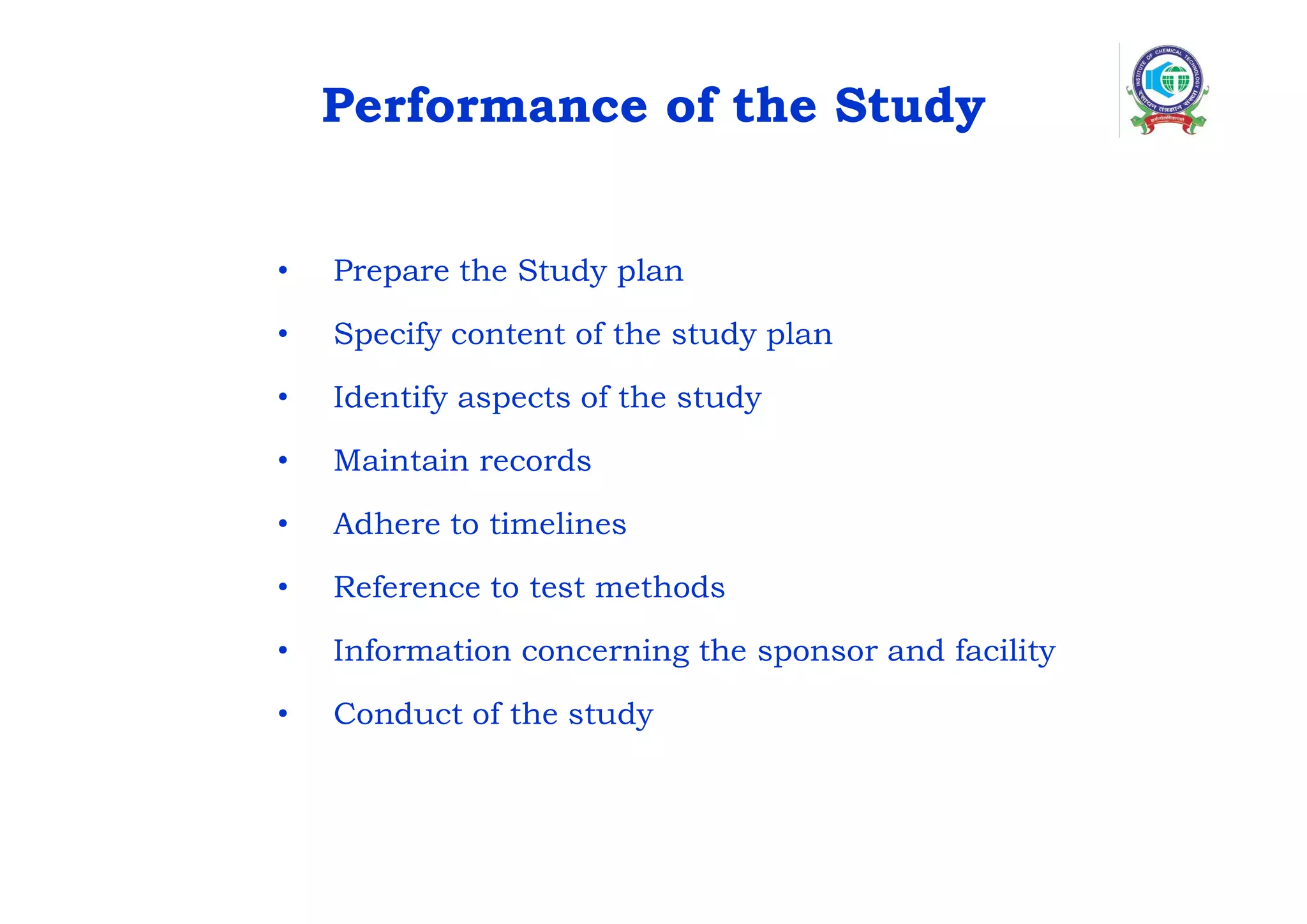Performance of the Study
• Prepare the Study plan
• Specify content of the study plan
• Identify aspects of the study
• Maintain records
• Adhere to timelines
• Reference to test methods
• Information concerning the sponsor and facility
• Conduct of the study
 